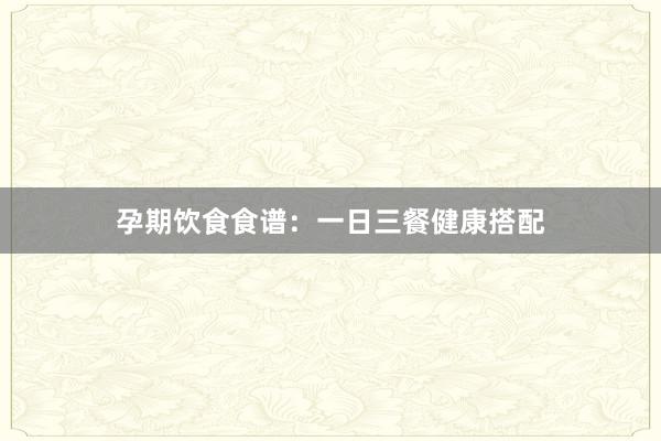 孕期饮食食谱：一日三餐健康搭配